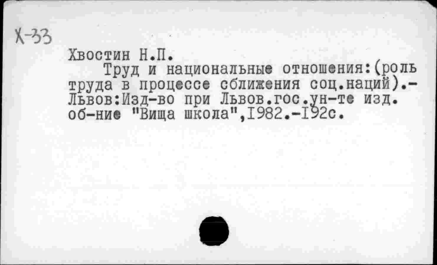 ﻿Н>3
Хвостин Н.П.
Труд и национальные отношения:(роль труда в процессе сближения соц.наций).-Львов:Изд-во при Львов.гос.ун-те изд. об-ни® “Вища школа”,1982.-192с.